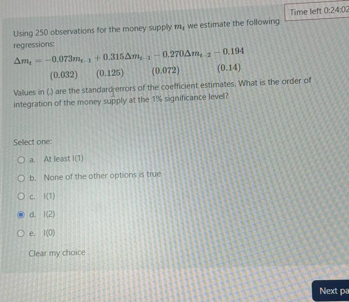 Using 250 observations for the money supply m, we estimate the following
regressions:
Am -0.073m +0.315Am 10.270Am 2
1
(0.032)
(0.125)
(0.072)
0.194
(0.14)
Time left 0:24:02
Values in (.) are the standard errors of the coefficient estimates. What is the order of
integration of the money supply at the 1% significance level?
Select one:
a.
At least (1)
O b. None of the other options is true
Oc. (1)
Od. 1(2)
Oe. (0)
Clear my choice
Next pa