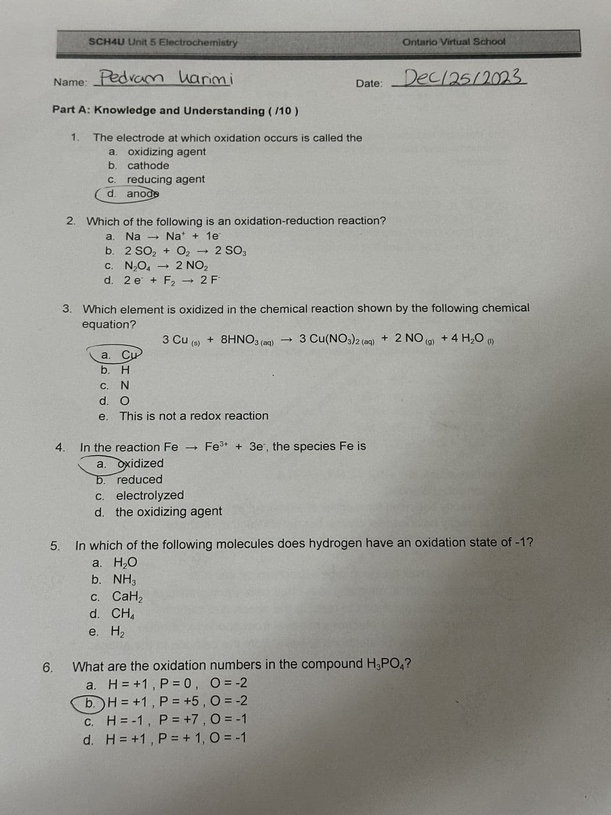 Name: Pedram harimi
Part A: Knowledge and Understanding (/10)
6.
SCH4U Unit 5 Electrochemistry
1.
4.
The electrode at which oxidation occurs is called the
a. oxidizing agent
b.
cathode
reducing agent
c.
d. anode
2. Which of the following is an oxidation-reduction reaction?
a. Na → Nat + 1e
b. 2 SO₂ + O2 - 2 SO3
c. -
C. N₂O4 → 2 NO₂
d. 2 e + F₂ → 2 F
3. Which element is oxidized in the chemical reaction shown by the following chemical
equation?
a. C
b. H
3 Cu (s)
C. N
d. O
e. This is not a redox reaction
In the reaction Fe ->
a. oxidized
b. reduced
+ 8HNO3 (aq)
Date: Dec/25/2023
c. CaH₂
d. CH₁
e. H₂
c. electrolyzed
d. the oxidizing agent
Ontario Virtual School
3 Cu(NO3)2 (aq)
Fe³+ + 3e, the species Fe is
5.
In which of the following molecules does hydrogen have an oxidation state of -1?
a. H₂O
b. NH3
+ 2 NO (g) + 4 H₂O (1)
What are the oxidation numbers in the compound H3PO4?
a. H=+1, P = 0, O = -2
b.
H=+1, P = +5, 0 = -2
c. H = -1, P = +7, 0 = -1
d. H=+1, P = + 1, O = -1