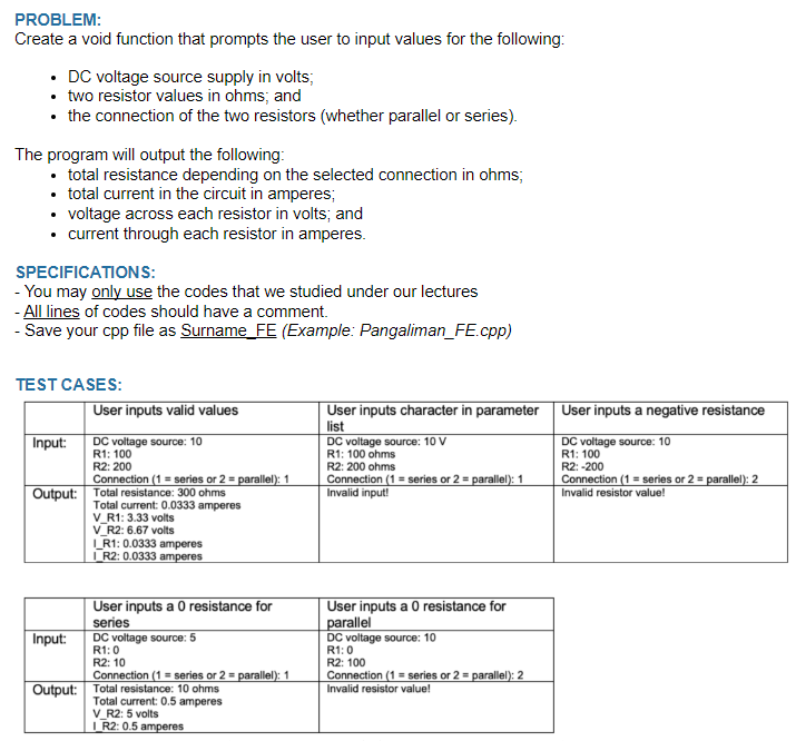 PROBLEM:
Create a void function that prompts the user to input values for the following:
• DC voltage source supply in volts;
• two resistor values in ohms; and
• the connection of the two resistors (whether parallel or series).
The program will output the following:
• total resistance depending on the selected connection in ohms;
• total current in the circuit in amperes;
• voltage across each resistor in volts; and
• current through each resistor in amperes.
SPECIFICATIONS:
- You may only use the codes that we studied under our lectures
- All lines of codes should have a comment.
- Save your cpp file as Surname_FE (Example: Pangaliman_FE.cpp)
TEST CASES:
User inputs valid values
User inputs character in parameter
list
Input:
DC voltage source: 10 V
DC voltage source: 10
R1: 100
R2: 200
R1: 100 ohms
R2: 200 ohms
Connection (1= series or 2 = parallel): 1
Output: Total resistance: 300 ohms
Connection (1= series or 2 = parallel): 1
Invalid input!
Total current: 0.0333 amperes
V_R1: 3.33 volts
V_R2: 6.67 volts
LR1: 0.0333 amperes
IR2: 0.0333 amperes
User inputs a 0 resistance for
User inputs a 0 resistance for
parallel
series
DC voltage source: 5
DC voltage source: 10
R1:0
R1:0
R2: 10
R2: 100
Connection (1= series or 2 = parallel): 1
Connection (1= series or 2 parallel): 2
Invalid resistor value!
Input:
Output: Total resistance: 10 ohms
Total current: 0.5 amperes
V_R2: 5 volts
I_R2: 0.5 amperes
User inputs a negative resistance
DC voltage source: 10
R1: 100
R2: -200
Connection (1= series or 2 = parallel): 2
Invalid resistor value!