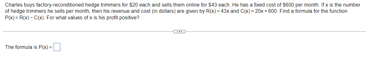 Charles buys factory-reconditioned hedge trimmers for $20 each and sells them online for $43 each. He has a fixed cost of $600 per month. If x is the number
of hedge trimmers he sells per month, then his revenue and cost (in dollars) are given by R(x) = 43x and C(x) = 20x + 600. Find a formula for the function
P(x) = R(x) – C(x). For what values of x is his profit positive?
The formula is P(x) =

