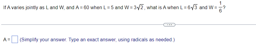 If A varies jointly as L and W, and A = 60 when L=5 and W = 32, what is A when L= 6/3 and W =
A =
(Simplify your answer. Type an exact answer, using radicals as needed.)
