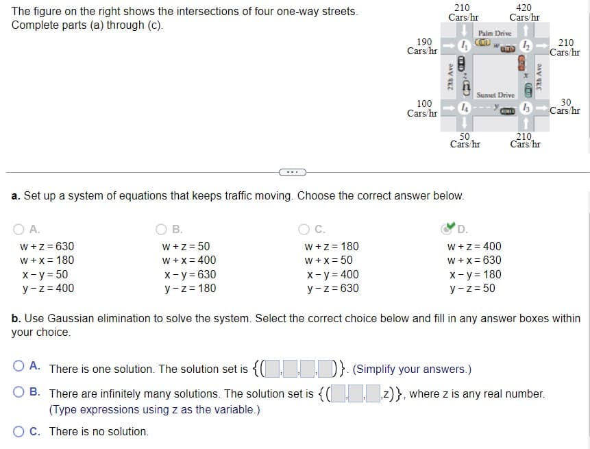 The figure on the right shows the intersections of four one-way streets.
Complete parts (a) through (c).
W + z = 630
W + x = 180
x - y = 50
y-z = 400
B.
W+z = 50
W + x = 400
x - y = 630
y-z = 180
C.
W + z = 180
W + x = 50
OC. There is no solution.
190
Cars/hr
x - y = 400
y-z = 630
100
Cars/hr
210
Cars/hr
27th Ave
a. Set up a system of equations that keeps traffic moving. Choose the correct answer below.
O A.
4
139
NEND
14
Palm Drive
CCU
50
Cars/hr
Sunset Drive
420
Cars/hr
12
COMED
D.
W + z = 400
W + x = 630
x - y = 180
y-z = 50
13
37th Ave
210,
Cars/hr
OA. There is one solution. The solution set is {...}. (Simplify your answers.)
B. There are infinitely many solutions. The solution set is {(z)}, where z is any real number.
(Type expressions using z as the variable.)
210
Cars/hr
b. Use Gaussian elimination to solve the system. Select the correct choice below and fill in any answer boxes within
your choice.
30
Cars/hr