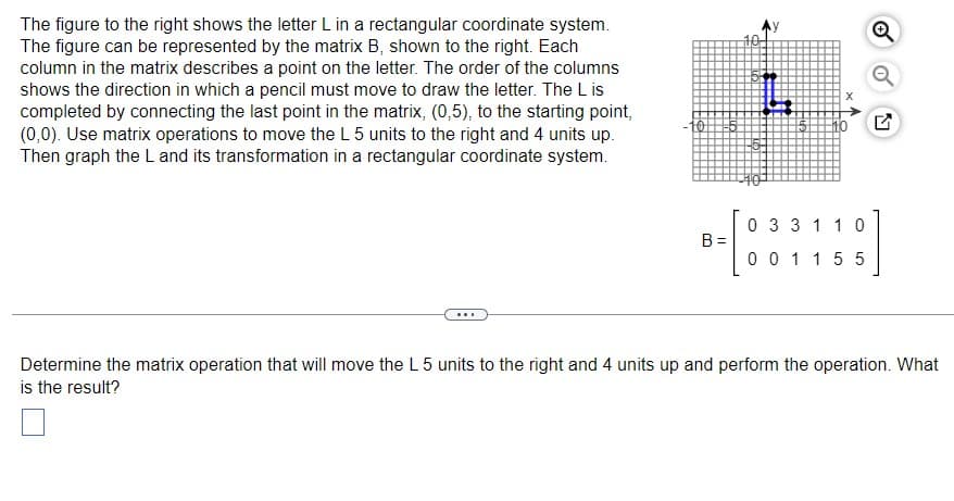 The figure to the right shows the letter L in a rectangular coordinate system.
The figure can be represented by the matrix B, shown to the right. Each
column in the matrix describes a point on the letter. The order of the columns
shows the direction in which a pencil must move to draw the letter. The L is
completed by connecting the last point in the matrix, (0,5), to the starting point,
(0,0). Use matrix operations to move the L 5 units to the right and 4 units up.
Then graph the L and its transformation in a rectangular coordinate system.
B=
0 3 3 1 1 0
001155
Determine the matrix operation that will move the L 5 units to the right and 4 units up and perform the operation. What
is the result?