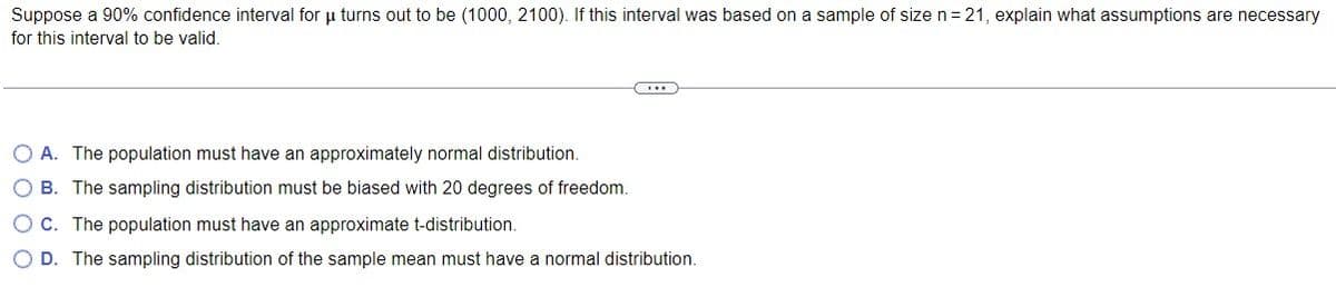 Suppose a 90% confidence interval for u turns out to be (1000, 2100). If this interval was based on a sample of size n = 21, explain what assumptions are necessary
for this interval to be valid.
O A. The population must have an approximately normal distribution.
OB. The sampling distribution must be biased with 20 degrees of freedom.
O C. The population must have an approximate t-distribution.
O D. The sampling distribution of the sample mean must have a normal distribution.