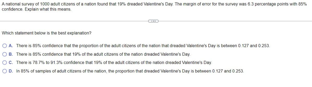 A national survey of 1000 adult citizens of a nation found that 19% dreaded Valentine's Day. The margin of error for the survey was 6.3 percentage points with 85%
confidence. Explain what this means.
...
Which statement below is the best explanation?
O A. There is 85% confidence that the proportion of the adult citizens of the nation that dreaded Valentine's Day is between 0.127 and 0.253.
OB. There is 85% confidence that 19% of the adult citizens of the nation dreaded Valentine's Day.
OC. There is 78.7% to 91.3% confidence that 19% of the adult citizens of the nation dreaded Valentine's Day.
O D. In 85% of samples of adult citizens of the nation, the proportion that dreaded Valentine's Day is between 0.127 and 0.253.