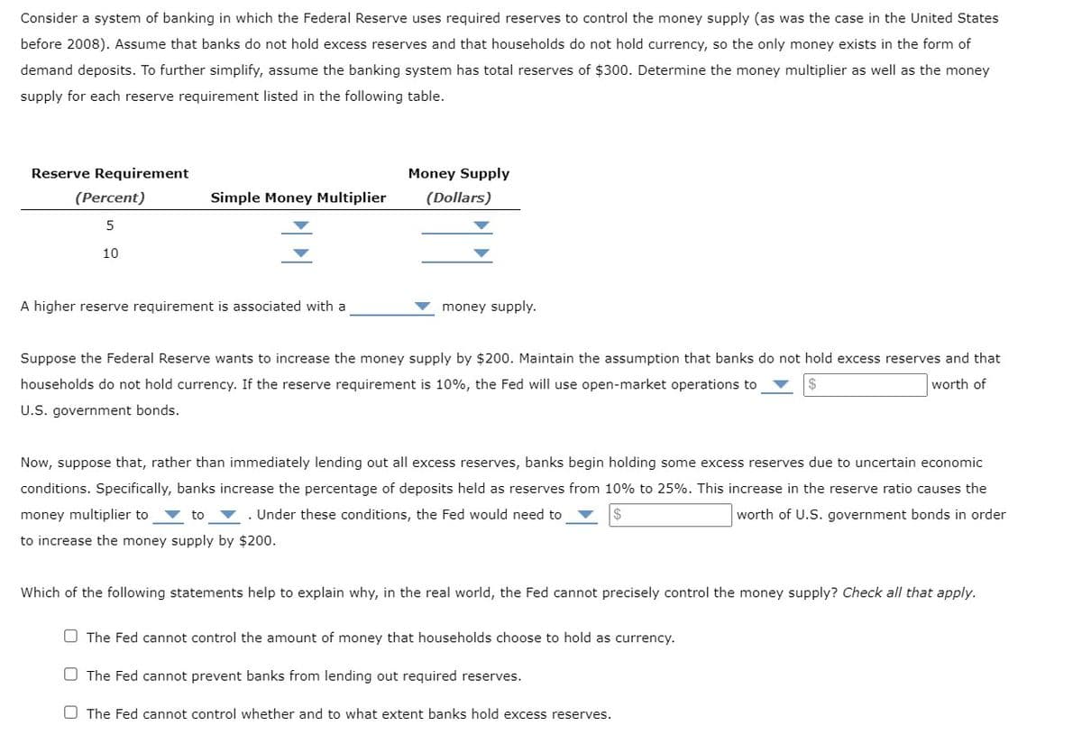 Consider a system of banking in which the Federal Reserve uses required reserves to control the money supply (as was the case in the United States
before 2008). Assume that banks do not hold excess reserves and that households do not hold currency, so the only money exists in the form of
demand deposits. To further simplify, assume the banking system has total reserves of $300. Determine the money multiplier as well as the money
supply for each reserve requirement listed in the following table.
Reserve Requirement
(Percent)
5
10
Simple Money Multiplier
A higher reserve requirement is associated with a
Money Supply
(Dollars)
money supply.
Suppose the Federal Reserve wants to increase the money supply by $200. Maintain the assumption that banks do not hold excess reserves and that
households do not hold currency. If the reserve requirement is 10%, the Fed will use open-market operations to
worth of
U.S. government bonds.
Now, suppose that, rather than immediately lending out all excess reserves, banks begin holding some excess reserves due to uncertain economic
conditions. Specifically, banks increase the percentage of deposits held as reserves from 10% to 25%. This increase in the reserve ratio causes the
money multiplier to
Under these conditions, the Fed would need to
worth of U.S. government bonds in order
to
$
to increase the money supply by $200.
Which of the following statements help to explain why, in the real world, the Fed cannot precisely control the money supply? Check all that apply.
The Fed cannot control the amount of money that households choose to hold as currency.
The Fed cannot prevent banks from lending out required reserves.
O The Fed cannot control whether and to what extent banks hold excess reserves.