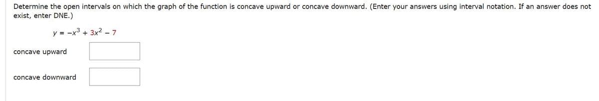 Determine the open intervals on which the graph of the function is concave upward or concave downward. (Enter your answers using interval notation. If an answer does not
exist, enter DNE.)
y = -x3 + 3x2 - 7
concave upward
concave downward
