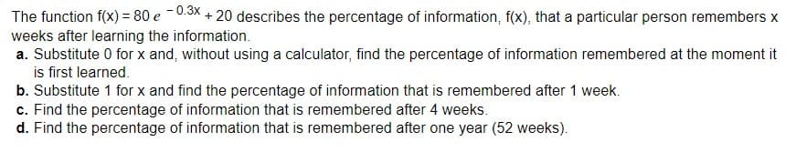 The function f(x) = 80 e -0.3x + 20 describes the percentage of information, f(x), that a particular person remembers x
weeks after learning the information.
a. Substitute 0 for x and, without using a calculator, find the percentage of information remembered at the moment it
is first learned.
b. Substitute 1 for x and find the percentage of information that is remembered after 1 week.
c. Find the percentage of information that is remembered after 4 weeks.
d. Find the percentage of information that is remembered after one year (52 weeks).