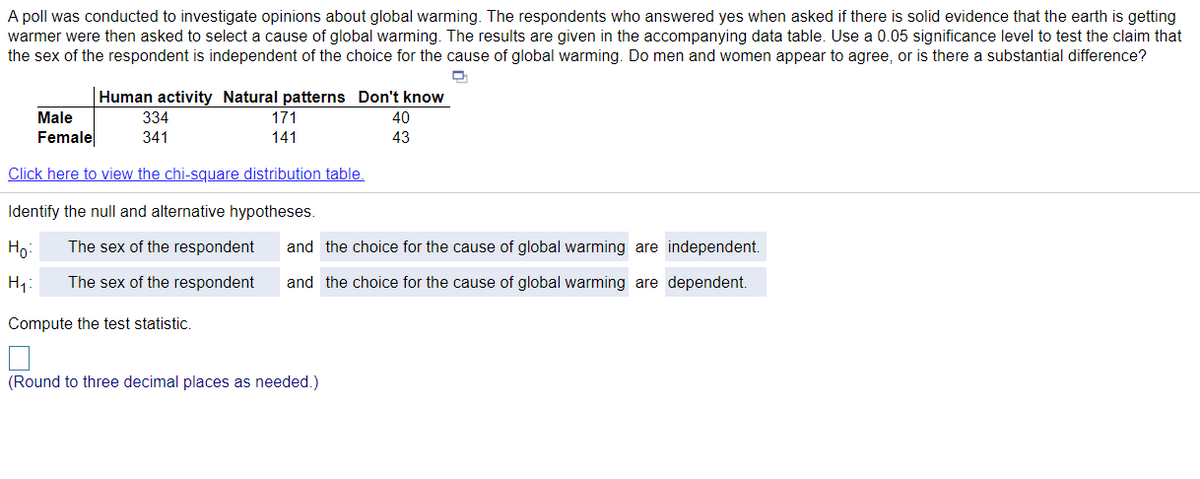 A poll was conducted to investigate opinions about global warming. The respondents who answered yes when asked if there is solid evidence that the earth is getting
warmer were then asked to select a cause of global warming. The results are given in the accompanying data table. Use a 0.05 significance level to test the claim that
the sex of the respondent is independent of the choice for the cause of global warming. Do men and women appear to agree, or is there a substantial difference?
Human activity Natural patterns Don't know
Male
334
171
40
Female
341
141
43
Click here to view the chi-square distribution table.
Identify the null and alternative hypotheses.
Ho
The sex of the respondent
and the choice for the cause of global warming are independent.
H1:
The sex of the respondent
and the choice for the cause of global warming are dependent.
Compute the test statistic.
(Round to three decimal places as needed.)
