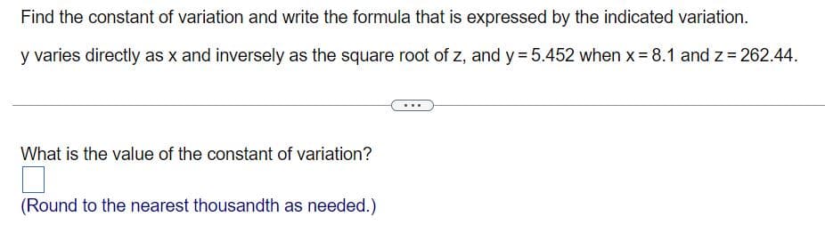 Find the constant of variation and write the formula that is expressed by the indicated variation.
y varies directly as x and inversely as the square root of z, and y= 5.452 when x= 8.1 and z = 262.44.
What is the value of the constant of variation?
(Round to the nearest thousandth as needed.)
