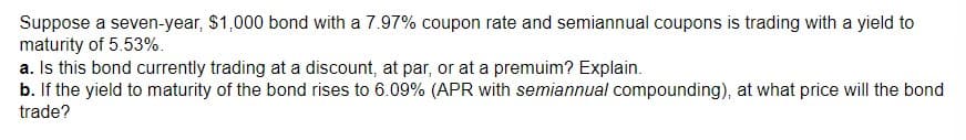 Suppose a seven-year, $1,000 bond with a 7.97% coupon rate and semiannual coupons is trading with a yield to
maturity of 5.53%.
a. Is this bond currently trading at a discount, at par, or at a premuim? Explain.
b. If the yield to maturity of the bond rises to 6.09% (APR with semiannual compounding), at what price will the bond
trade?