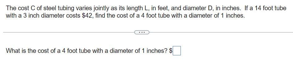 The cost C of steel tubing varies jointly as its length L, in feet, and diameter D, in inches. If a 14 foot tube
with a 3 inch diameter costs $42, find the cost of a 4 foot tube with a diameter of 1 inches.
What is the cost of a 4 foot tube with a diameter of 1 inches? $
