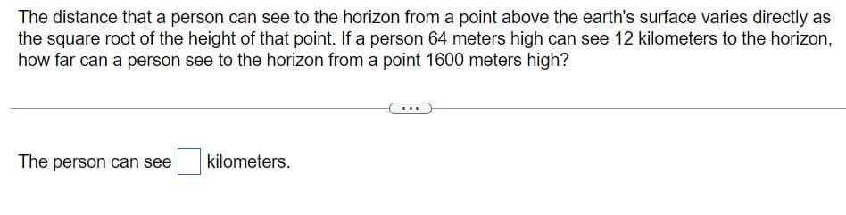 The distance that a person can see to the horizon from a point above the earth's surface varies directly as
the square root of the height of that point. If a person 64 meters high can see 12 kilometers to the horizon,
how far can a person see to the horizon from a point 1600 meters high?
The person can see
kilometers.
