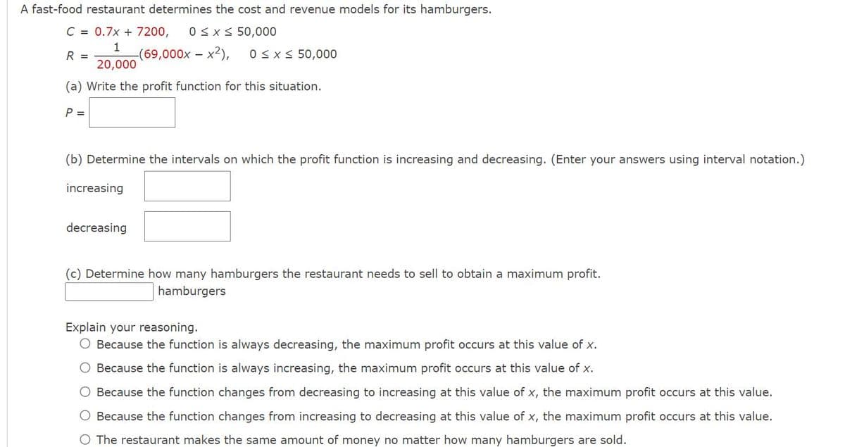 A fast-food restaurant determines the cost and revenue models for its hamburgers.
C = 0.7x + 7200,
0Sx S 50,000
1
(69,000x – x2),
0SxS 50,000
R =
20,000
(a) Write the profit function for this situation.
P =
(b) Determine the intervals on which the profit function is increasing and decreasing. (Enter your answers using interval notation.)
increasing
decreasing
(c) Determine how many hamburgers the restaurant needs to sell to obtain a maximum profit.
hamburgers
Explain your reasoning.
O Because the function is always decreasing, the maximum profit occurs at this value of x.
O Because the function is always increasing, the maximum profit occurs at this value of x.
O Because the function changes from decreasing to increasing at this value of x, the maximum profit occurs at this value.
O Because the function changes from increasing to decreasing at this value of x, the maximum profit occurs at this value.
O The restaurant makes the same amount of money no matter how many hamburgers are sold.
