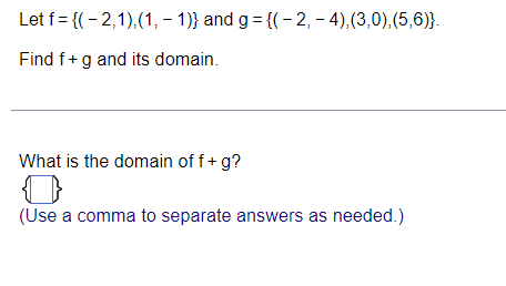 Let f = {(- 2,1),(1, – 1)} and g = {(-2, – 4),(3,0),(5,6)}.
Find f+g and its domain.
What is the domain of f+ g?
(Use a comma to separate answers as needed.)
