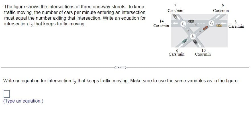 The figure shows the intersections of three one-way streets. To keep
traffic moving, the number of cars per minute entering an intersection
must equal the number exiting that intersection. Write an equation for
intersection 12 that keeps traffic moving.
7
Cars/min
(Type an equation.)
14
Cars/min
4
6
Cars/min
10
Cars/min
9
Cars/min
8
Cars/min
Write an equation for intersection 12 that keeps traffic moving. Make sure to use the same variables as in the figure.