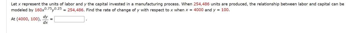 Let x represent the units of labor and y the capital invested in a manufacturing process. When 254,486 units are produced, the relationship between labor and capital can be
modeled by 160x0.75y0.25
254,486. Find the rate of change of y with respect to x when x = 4000 and y = 100.
!!
dy
At (4000, 100),
dx
%3D
