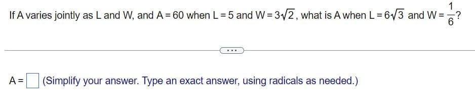 If A varies jointly as L and W, and A = 60 when L = 5 and W= 3/2, what is A when L = 6/3 and W =
A =
(Simplify your answer. Type an exact answer, using radicals as needed.)
