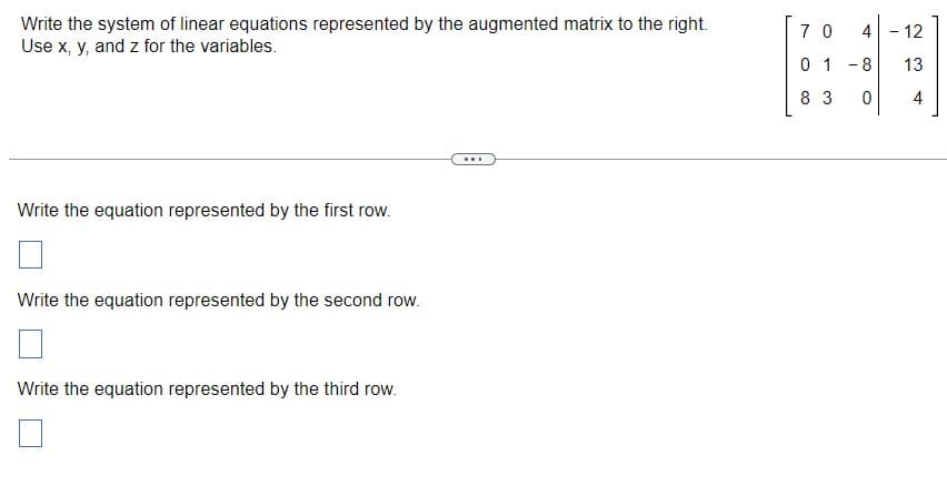 Write the system of linear equations represented by the augmented matrix to the right.
Use x, y, and z for the variables.
Write the equation represented by the first row.
Write the equation represented by the second row.
Write the equation represented by the third row.
...
70 4 - 12
13
4
01-8
8 3
0