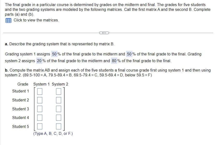 The final grade in a particular course is determined by grades on the midterm and final. The grades for five students
and the two grading systems are modeled by the following matrices. Call the first matrix A and the second B. Complete
parts (a) and (b).
Click to view the matrices.
a. Describe the grading system that is represented by matrix B.
Grading system 1 assigns 50% of the final grade to the midterm and 50% of the final grade to the final. Grading
system 2 assigns 20% of the final grade to the midterm and 80% of the final grade to the final.
b. Compute the matrix AB and assign each of the five students a final course grade first using system 1 and then using
system 2. (89.5-100=A, 79.5-89.4 = B, 69.5-79.4 = C, 59.5-69.4D, below 59.5 = F)
Grade System 1 System 2
...
Student 1
Student 2
Student 3
Student 4
Student 5
(Type A, B, C, D, or F.)