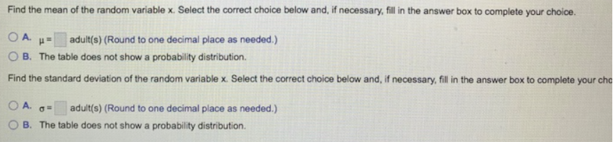 Find the mean of the random variable x. Select the correct choice below and, if necessary, fill in the answer box to complete your choice.
OA.
adult(s) (Round to one decimal place as needed.)
O B. The table does not show a probability distribution.
Find the standard deviation of the random variable x. Select the correct choice below and, if necessary, fill in the answer box to complete your cho
OA.
adult(s) (Round to one decimal place as needed.)
B. The table does not show a probability distribution.
