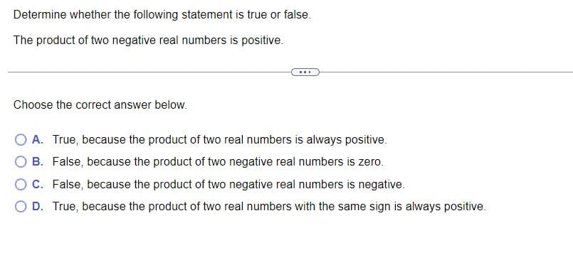 **Determine whether the following statement is true or false.**

The product of two negative real numbers is positive.

---

**Choose the correct answer below:**

- **A.** True, because the product of two real numbers is always positive.
- **B.** False, because the product of two negative real numbers is zero.
- **C.** False, because the product of two negative real numbers is negative.
- **D.** True, because the product of two real numbers with the same sign is always positive.