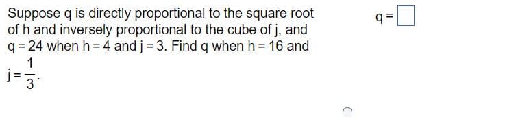 Suppose q is directly proportional to the square root
of h and inversely proportional to the cube of j, and
q = 24 when h = 4 and j= 3. Find q when h = 16 and
q =
1
3

