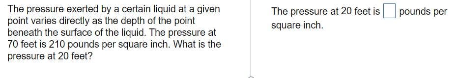 The pressure exerted by a certain liquid at a given
point varies directly as the depth of the point
beneath the surface of the liquid. The pressure at
70 feet is 210 pounds per square inch. What is the
pressure at 20 feet?
The pressure at 20 feet is
pounds per
square inch.
