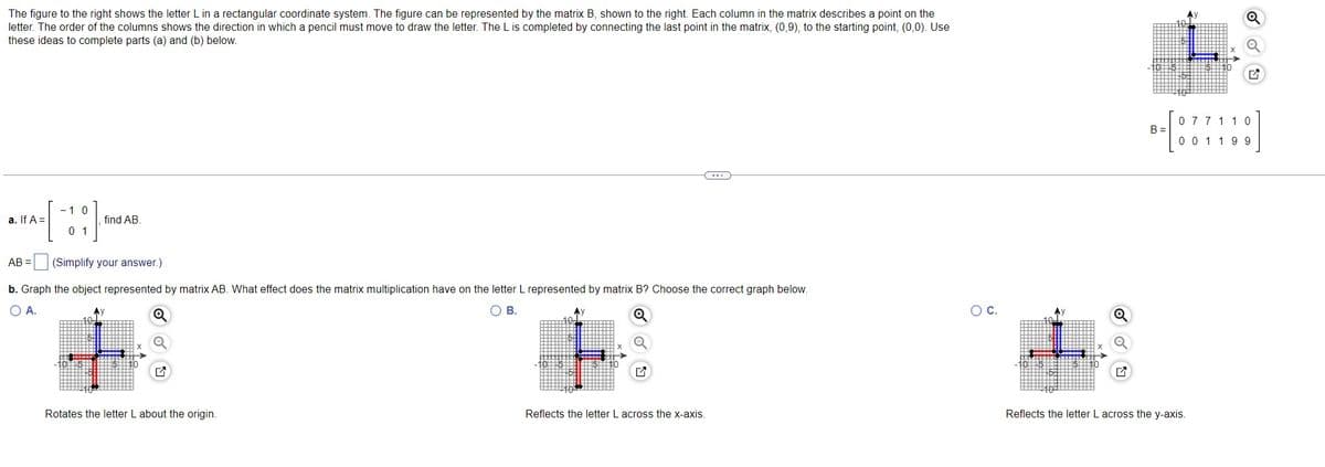 The figure to the right shows the letter L in a rectangular coordinate system. The figure can be represented by the matrix B, shown to the right. Each column in the matrix describes a point on the
letter. The order of the columns shows the direction in which a pencil must move to draw the letter. The L is completed by connecting the last point in the matrix, (0,9), to the starting point, (0,0). Use
these ideas to complete parts (a) and (b) below.
a. If A =
AB
- 1 0
[!!]
0 1
find AB.
(Simplify your answer.)
b. Graph the object represented by matrix AB. What effect does the matrix multiplication have on the letter L represented by matrix B? Choose the correct graph below.
A.
O B.
Rotates the letter L about the origin.
Reflects the letter L across the x-axis.
O C.
Q
077 11 0
B-[07718]
001 199
B=
Reflects the letter L across the y-axis.