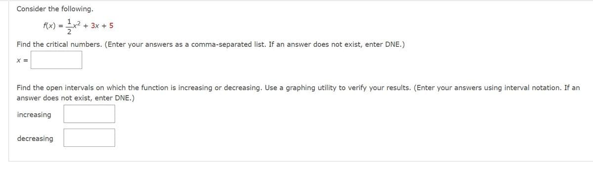 Consider the following.
f(x) =
+ 3x + 5
Find the critical numbers. (Enter your answers as a comma-separated list. If an answer does not exist, enter DNE.)
X =
Find the open intervals on which the function is increasing or decreasing. Use a graphing utility to verify your results. (Enter your answers using interval notation. If an
answer does not exist, enter DNE.)
increasing
decreasing
