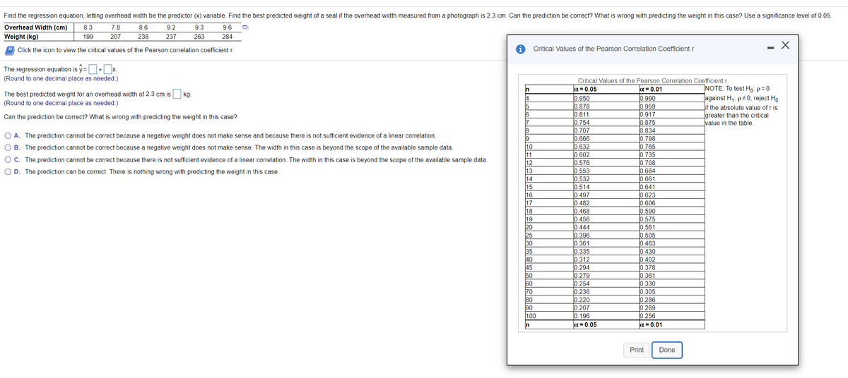 Find the regression equation, letting overhead width be the predictor (x) variable. Find the best predicted weight of a seal if the overhead width measured from a photograph is 2.3 cm. Can the prediction be correct? What is wrong with predicting the weight in this case? Use a significance level of 0.05.
Overhead Width (cm)
8.3
7.8
8.6
9.2
9.3
9.6
Weight (kg)
199
207
238
237
263
284
Click the icon to view the critical values of the Pearson correlation coefficient r.
Critical Values of the Pearson Correlation Coefficient r
The regression equation is y =+ x.
(Round to one decimal place as needed.)
Critical Values of the Pearson Correlation Coefficient r
INOTE: To test Ho: p=0
a = 0.05
0.950
0.878
0.811
|0.754
0.707
0.666
|0.632
|0.602
0.576
0.553
0.532
0.514
0.497
0.482
0.468
0.456
l0.444
0.396
|0.361
0.335
0.312
0.294
0.279
0.254
0.236
0.220
0.207
0.196
|α=D 0.01
0.990
0.959
0.917
0.875
0.834
0.798
0.765
0.735
0.708
0.684
0.661
0.641
0.623
0.606
0.590
0.575
0.561
0.505
0.463
0.430
0.402
0.378
0.361
0.330
0.305
0.286
0.269
0.256
a = 0.01
In
The best predicted weight for an overhead width of 2.3 cm is kg.
against H;: p+0, reject Ho
Lif the absolute value of r is
greater than the critical
value in the table.
(Round to one decimal place as needed.)
Can the prediction be correct? What is wrong with predicting the weight in this case?
17
18
O A. The prediction cannot be correct because a negative weight does not make sense and because there is not sufficient evidence of a linear correlation.
19
B. The prediction cannot be correct because a negative weight does not make sense. The width in this case is beyond the scope of the available sample data.
10
11
O C. The prediction cannot be correct because there is not sufficient evidence of a linear correlation. The width in this case is beyond the scope of the available sample data.
12
O D. The prediction can be correct. There is nothing wrong with predicting the weight in this case.
13
14
15
16
17
18
19
20
25
30
35
40
45
50
60
70
80
90
100
n
a = 0.05
Print
Done
