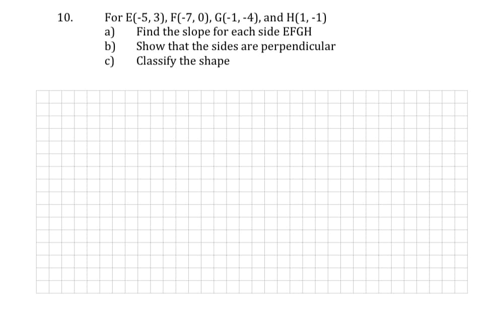 For E(-5, 3), F(-7, 0), G(-1, -4), and H(1, -1)
a)
Find the slope for each side EFGH
Show that the sides are perpendicular
b)
10.
c)
Classify the shape
