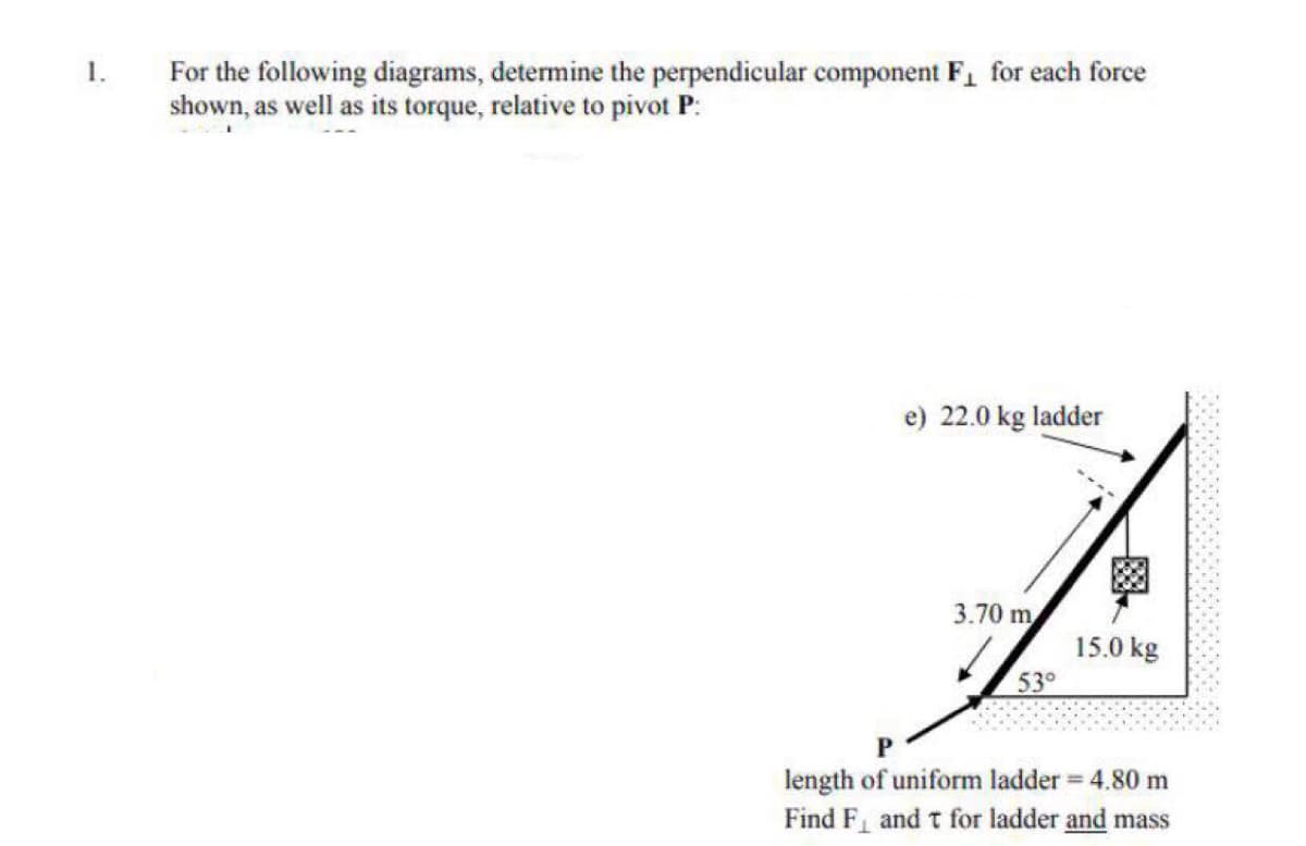 1.
For the following diagrams, determine the perpendicular component F1 for each force
shown, as well as its torque, relative to pivot P:
e) 22.0 kg ladder
3.70 m
15.0 kg
53°
length of uniform ladder 4.80 m
Find F and t for ladder and mass
