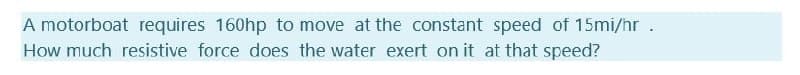 A motorboat requires 160hp to move at the constant speed of 15mi/hr .
How much resistive force does the water exert on it at that speed?
