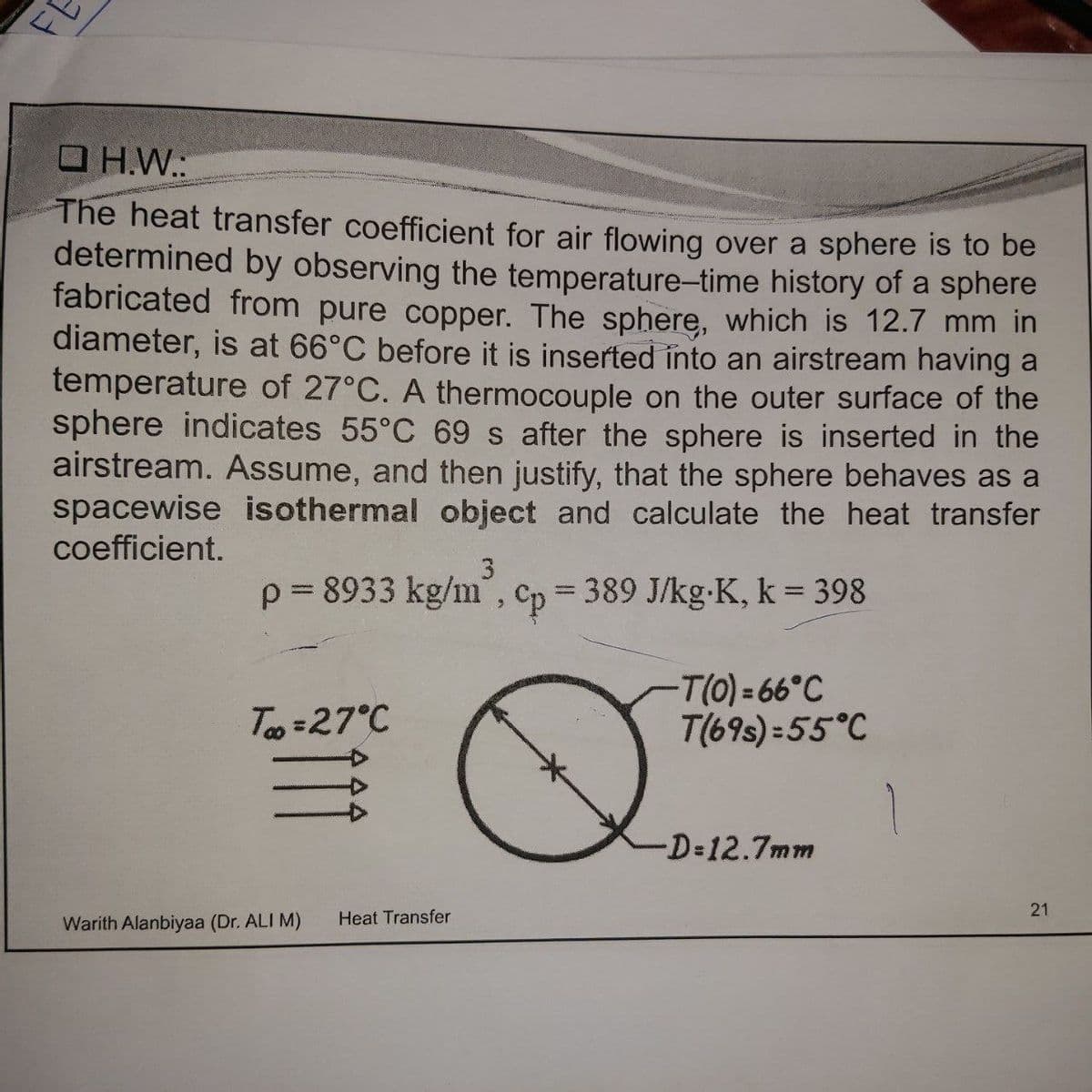 FE
O H.W.:
The heat transfer coefficient for air flowing over a sphere is to be
determined by observing the temperature-time history of a sphere
fabricated from pure copper. The sphere, which is 12.7 mm in
diameter, is at 66°C before it is inserted into an airstream having a
temperature of 27°C. A thermocouple on the outer surface of the
sphere indicates 55°C 69 s after the sphere is inserted in the
airstream. Assume, and then justify, that the sphere behaves as a
spacewise isothermal object and calculate the heat transfer
coefficient.
3.
p= 8933 kg/m", Cp = 389 J/kg-K, k = 398
T(0) = 66°C
T(69s) = 55°C
Teo =27°C
-D=12.7mm
Warith Alanbiyaa (Dr. ALI M)
Heat Transfer
21
