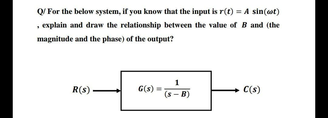 Q/ For the below system, if you know that the input is r(t) = A sin(wt)
explain and draw the relationship between the value of B and (the
magnitude and the phase) of the output?
1
R(s)
G(s)
C(s)
(s - B)
