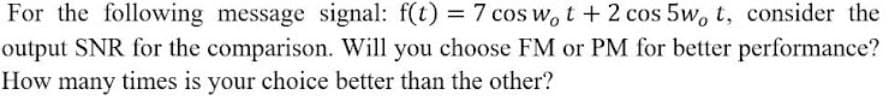 For the following message signal: f(t) = 7 cos w, t + 2 cos 5w, t, consider the
output SNR for the comparison. Will you choose FM or PM for better performance?
How many times is your choice better than the other?
