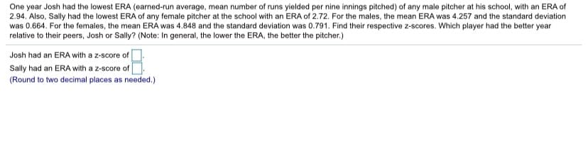 One year Josh had the lowest ERA (earned-run average, mean number of runs yielded per nine innings pitched) of any male pitcher at his school, with an ERA of
2.94. Also, Sally had the lowest ERA of any female pitcher at the school with an ERA of 2.72. For the males, the mean ERA was 4.257 and the standard deviation
was 0.664. For the females, the mean ERA was 4.848 and the standard deviation was 0.791. Find their respective z-scores. Which player had the better year
relative to their peers, Josh or Sally? (Note: In general, the lower the ERA, the better the pitcher.)
Josh had an ERA with a z-score of
Sally had an ERA with a z-score of
(Round to two decimal places as needed.)
