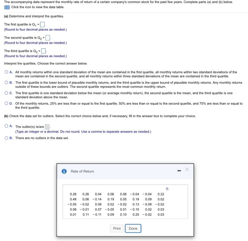 The accompanying data represent the monthly rate of return of a certain company's common stock for the past few years. Complete parts (a) and (b) below.
E Click the icon to view the data table.
(a) Determine and interpret the quartiles.
The first quartile is Q, =]
(Round to four decimal places as needed.)
The second quartile is Q2 =D
(Round to four decimal places as needed.)
The third quartile is Qg =D:
(Round to four decimal places as needed.)
Interpret the quartiles. Choose the correct answer below.
O A. All monthly returns within one standard deviation of the mean are contained in the first quartile, all monthly returns within two standard deviations of the
mean are contained in the second quartile, and all monthly returns within three standard deviations of the mean are contained in the third quartile.
O B. The first quartile is the lower bound of plausible monthly returns, and the third quartile is the upper bound of plausible monthly returns. Any monthly returns
outside of these bounds are outliers. The second quartile represents the most common monthly return.
OC. The first quartile is one standard deviation below the mean (or average monthly return), the second quartile is the mean, and the third quartile is one
standard deviation above the mean.
OD. Of the monthly returns, 25% are less than or equal to the first quartile, 50% are less than or equal to the second quartile, and 75% are less than or equal to
the third quartile.
(b) Check the data set for outliers. Select the correct choice below and, if necessary, fill in the answer box to complete your choice.
O A. The outlier(s) is/are
(Type an integer or a decimal. Do not round. Use a comma to separate answers as needed.)
B. There are no outliers in the data set.
Rate of Return
0.26
0.26
0.04
0.06
0.06 - 0.04 - 0.04
0.22
0.48
0.06 - 0.14
0.19
0.05
0.18
0.09
0.02
- 0.05 - 0.02
0.08
0.02 - 0.02
0.13 - 0.08 - 0.02
0.06 -0.01
0.07 -0.05
0.01 -0.10
0.02
0.03
0.01
0.11
-0.11
0.09
0.10
0.25 - 0.02
0.03
Print
Done
