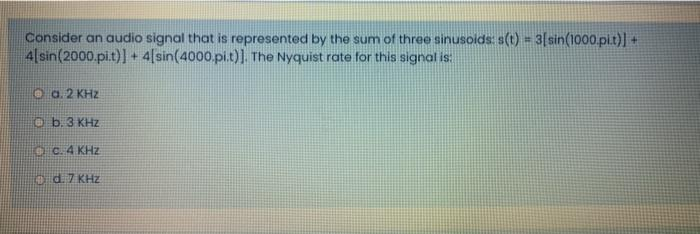 Consider an audio signal that is represented by the sum of three sinusoids: s(t) = 3[sin(1000.pi.t)] +
4 sin(2000.pi.t)] + 4[sin(4000.pi.t)]. The Nyquist rate for this signal is:
Ⓒa. 2 KHZ
b. 3 KHz
c. 4 KHz
Ⓒd. 7 KHz