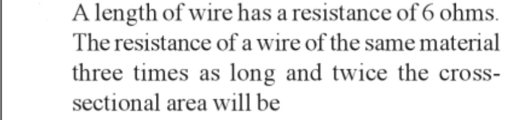 A length of wire has a resistance of 6 ohms.
The resistance of a wire of the same material
three times as long and twice the cross-
sectional area will be