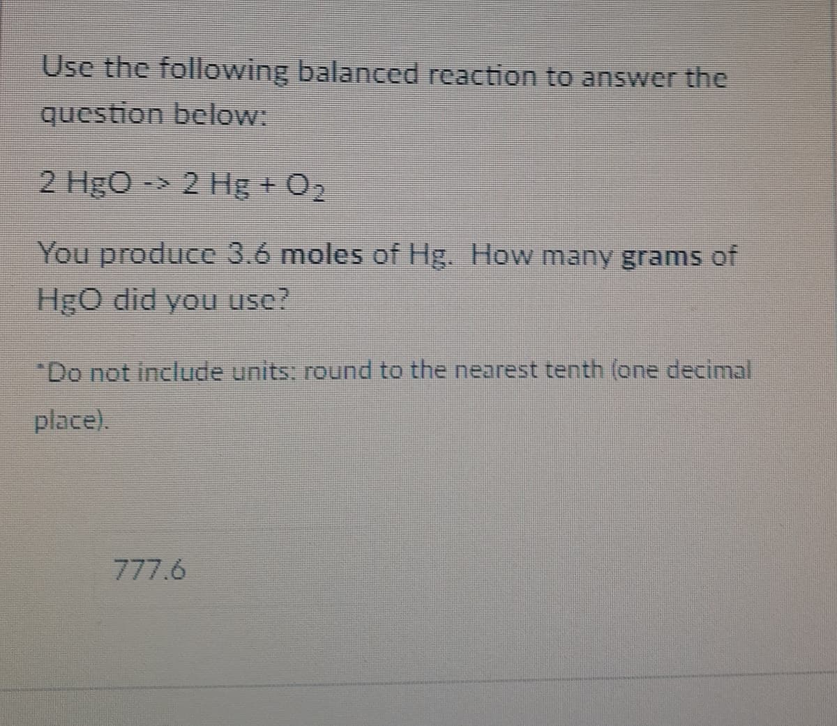 Use the following balanced reaction to answer the
question below:
2 HgO
-> 2 Hg + O,
You produce 3.6 moles of Hg. How many grams of
Hgo did you use?
*Do not include units: round to the nearest tenth (one decimal
place).
777.6
