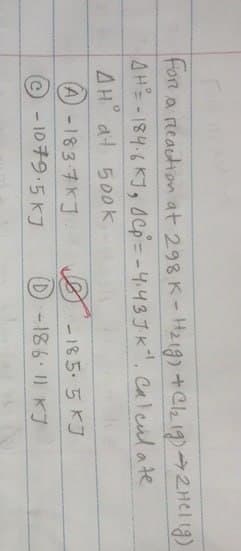 For a reaction at 298 K - H219) + Cl2 19) → 2HCl (g)
AH-184.6 KJ, Cp = -4.43JK". Calculate
AH at 500k,
(A) -183-7KJ
-185.5KJ
-1079.5 KJ
(D) -186.11 KJ