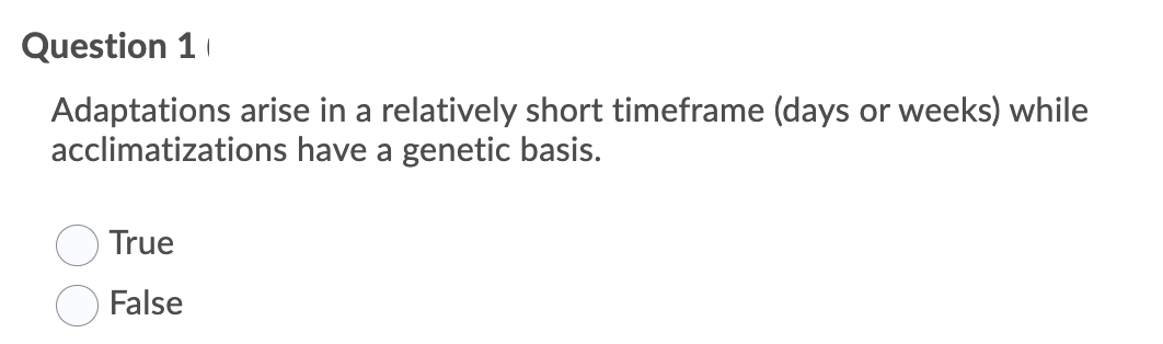 Question 1
Adaptations arise in a relatively short timeframe (days or weeks) while
acclimatizations have a genetic basis.
True
False
