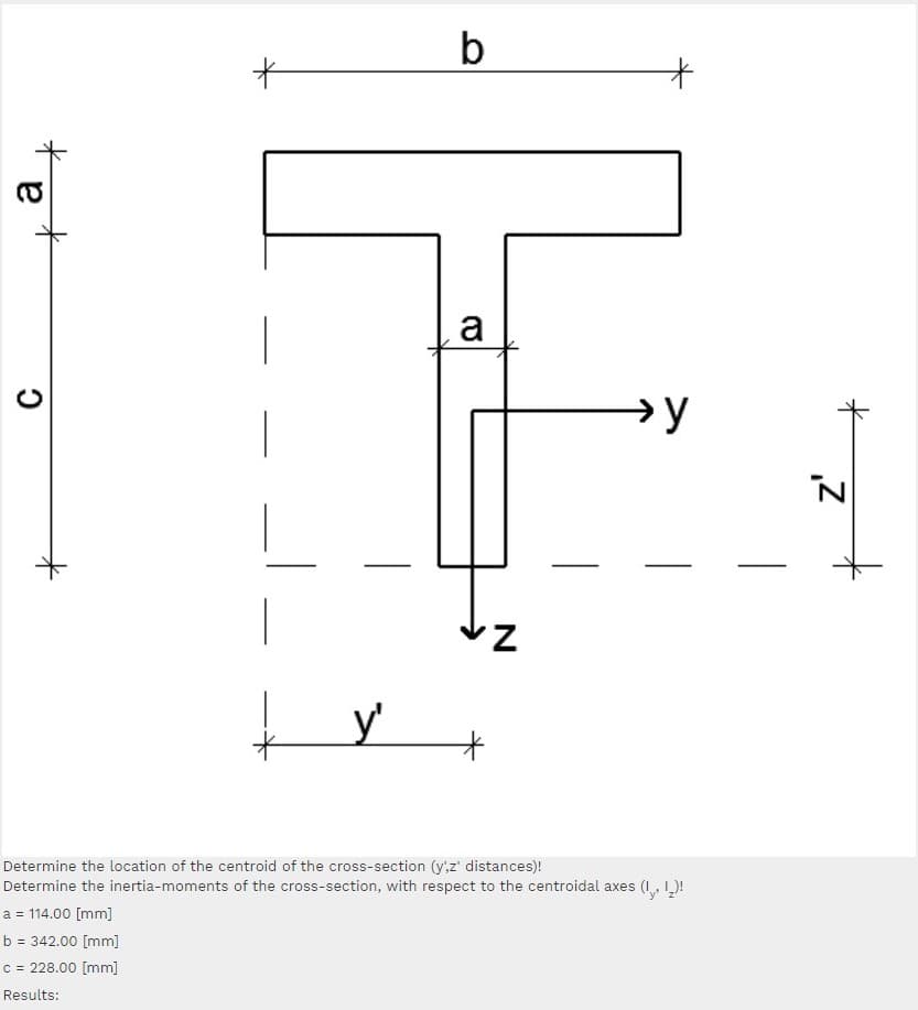 a
→y
Determine the location of the centroid of the cross-section (y,z' distances)!
Determine the inertia-moments of the cross-section, with respect to the centroidal axes (I, L)!
a = 114.00 [mm]
b
= 342.00 [mm]
c = 228.00 [mm]
Results:
a
