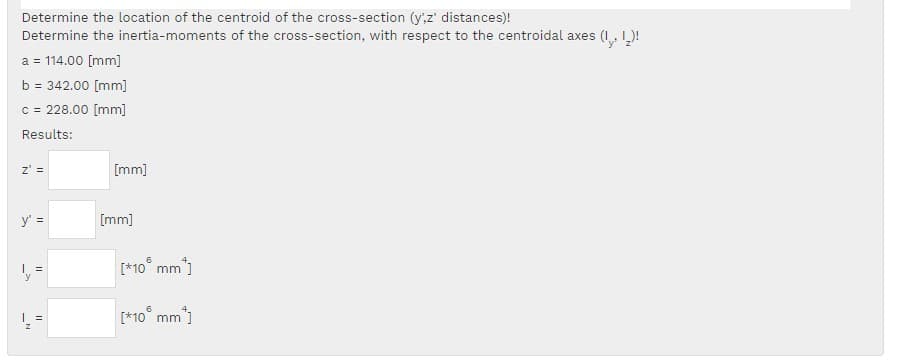 Determine the location of the centroid of the cross-section (yz' distances)!
Determine the inertia-moments of the cross-section, with respect to the centroidal axes (I, L)!
a = 114.00 [mm]
b = 342.00 [mm]
c = 228.00 [mm]
Results:
z' =
[mm]
y' =
[mm]
[*10° mm"]
y
[*10° mm)
