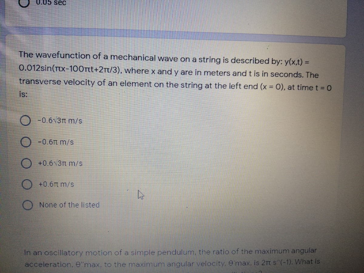 0.05 sec
The wavefunction of a mechanical wave on a string is described by: y(x,t) =
0.012sin(Tx-100rtt+2rt/3), where x and y are in meters and t is in seconds. The
transverse velocity of an element on the string at the left end (x = 0), at time t = 0
is:
O -0.6 3Tm/s
O-0.6t m/s
+0.6~3n m/s
+0.6t m/s
O None of the listed
n an oscillatory motion of a simple pendulum, the ratio of the maximum angular
acceleration.e'max, to the maximum angular velocity. Omax, is 2Tt s (-1). What is
O O0 0 O
