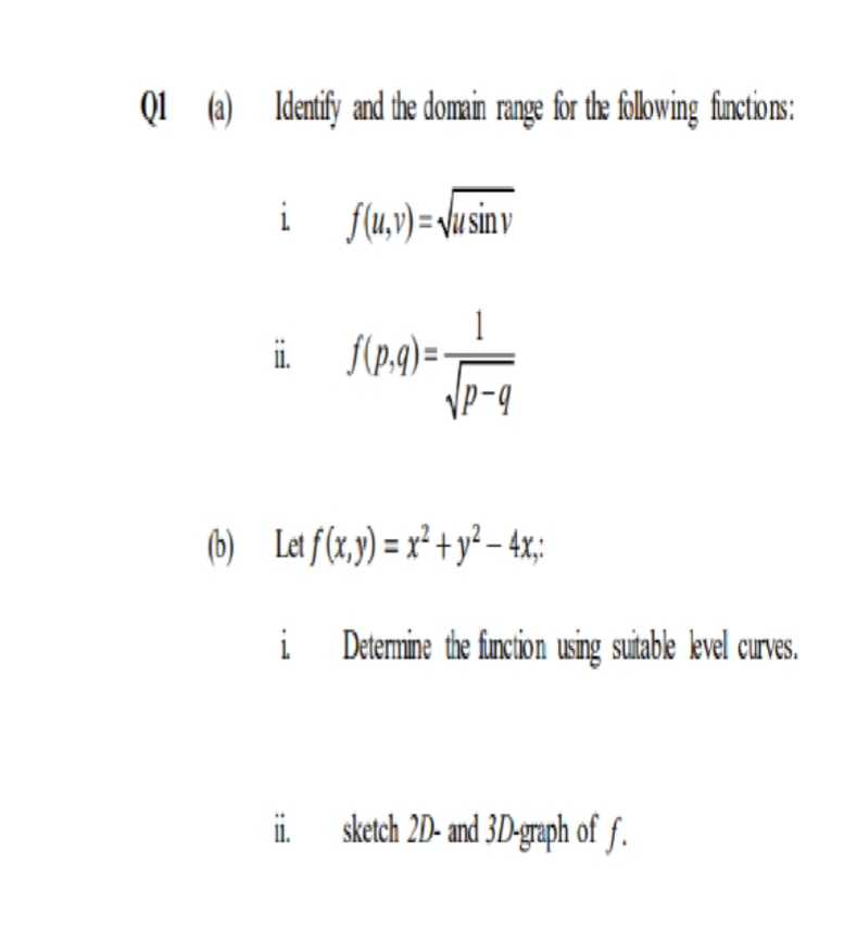 QI (a) Identify and the domain range for the following functions:
i
i
f(u,v)= Vu sinv
i f(p:9) =
Vp-9
(6) Let f(x,y) = x² + y² – 4x;:
i
Detemine the funcion using suitable kevel curves.
1.
sketch 2D- and 3D-graph of f.
