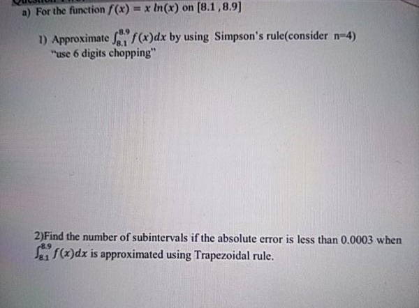 a) For the function f(x) = x In(x) on [8.1,8.9]
1) Approximate (x)dx by using Simpson's rule(consider n-4)
"use 6 digits chopping"
2)Find the number of subintervals if the absolute error is less than 0.0003 when
Se f(x)dx is approximated using Trapezoidal rule.
