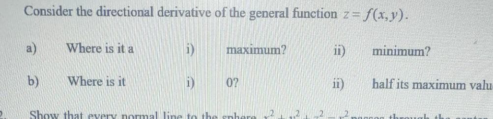 Consider the directional derivative of the general function z= f(x,y).
a)
Where is it a
i)
maximum?
ii)
minimum?
b)
Where is it
0?
ii)
half its maximum valu
Show that every normal line to the sp
